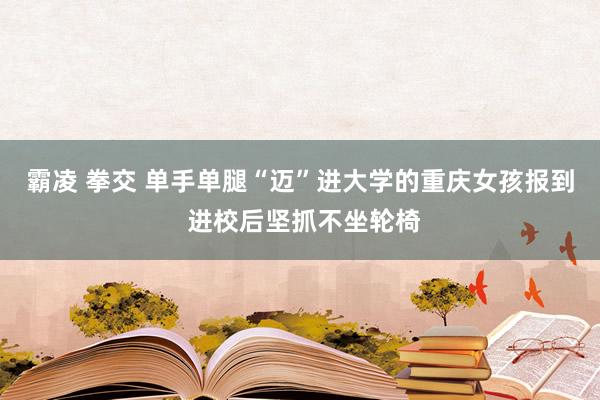 霸凌 拳交 单手单腿“迈”进大学的重庆女孩报到 进校后坚抓不坐轮椅