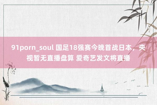 91porn_soul 国足18强赛今晚首战日本，央视暂无直播盘算 爱奇艺发文将直播