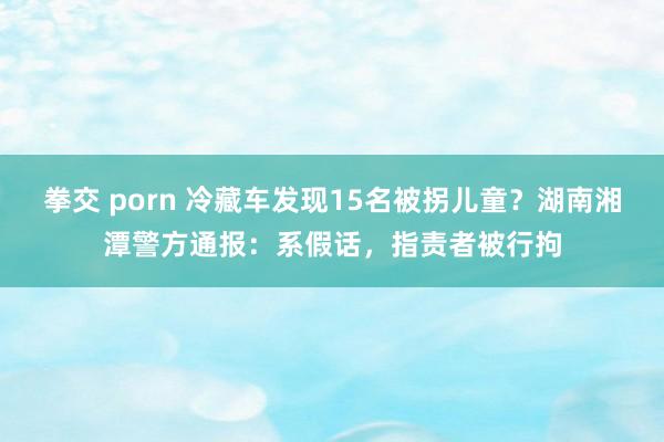 拳交 porn 冷藏车发现15名被拐儿童？湖南湘潭警方通报：系假话，指责者被行拘