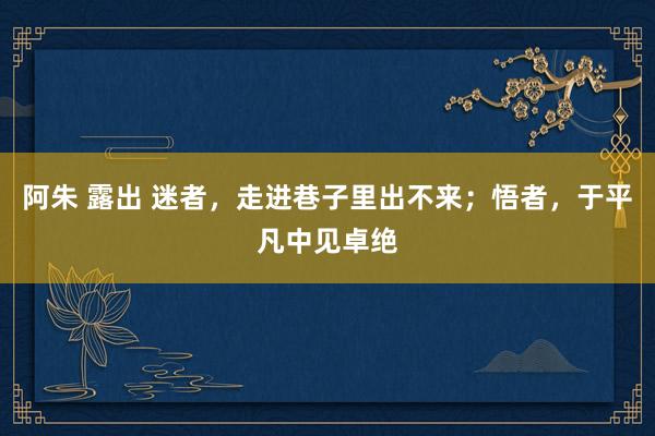 阿朱 露出 迷者，走进巷子里出不来；悟者，于平凡中见卓绝