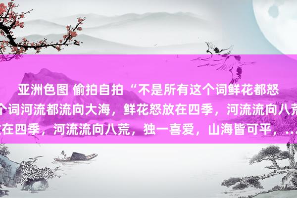 亚洲色图 偷拍自拍 “不是所有这个词鲜花都怒放在春天，不是所有这个词河流都流向大海，鲜花怒放在四季，河流流向八荒，独一喜爱，山海皆可平，……”