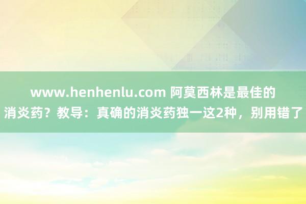 www.henhenlu.com 阿莫西林是最佳的消炎药？教导：真确的消炎药独一这2种，别用错了