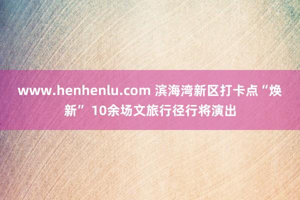 www.henhenlu.com 滨海湾新区打卡点“焕新” 10余场文旅行径行将演出