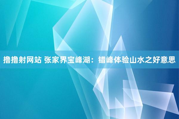 撸撸射网站 张家界宝峰湖：错峰体验山水之好意思