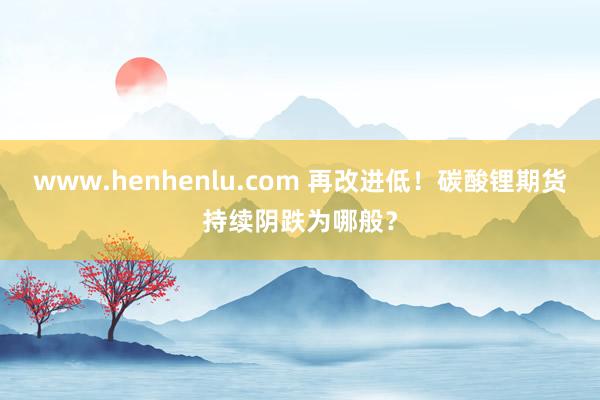 www.henhenlu.com 再改进低！碳酸锂期货持续阴跌为哪般？