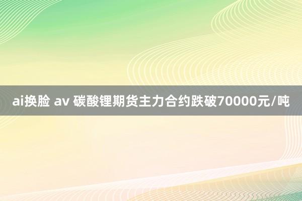 ai换脸 av 碳酸锂期货主力合约跌破70000元/吨