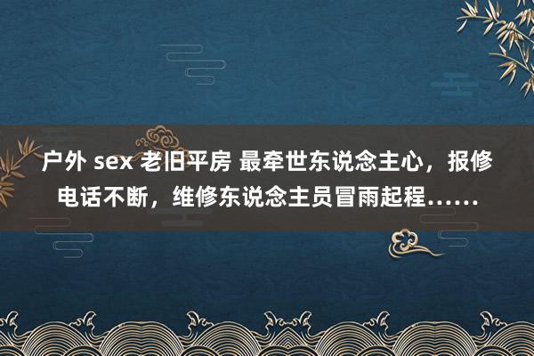 户外 sex 老旧平房 最牵世东说念主心，报修电话不断，维修东说念主员冒雨起程……