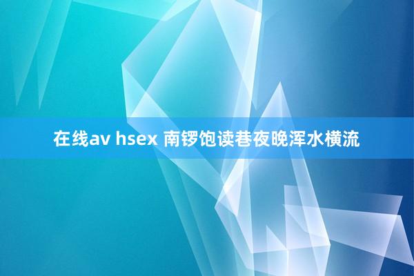 在线av hsex 南锣饱读巷夜晚浑水横流