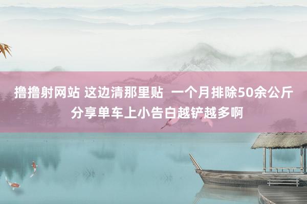 撸撸射网站 这边清那里贴  一个月排除50余公斤  分享单车上小告白越铲越多啊