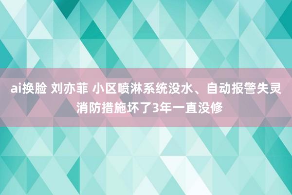 ai换脸 刘亦菲 小区喷淋系统没水、自动报警失灵  消防措施坏了3年一直没修