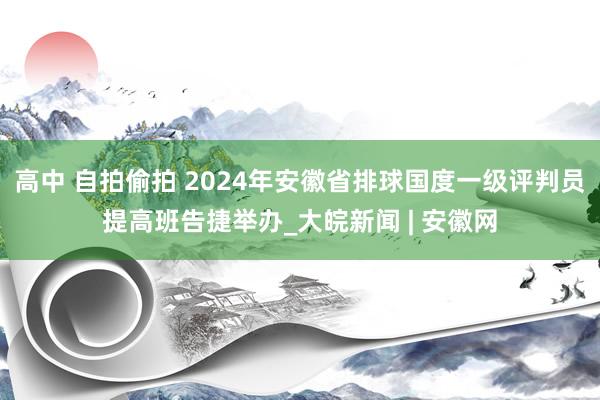 高中 自拍偷拍 2024年安徽省排球国度一级评判员提高班告捷举办_大皖新闻 | 安徽网