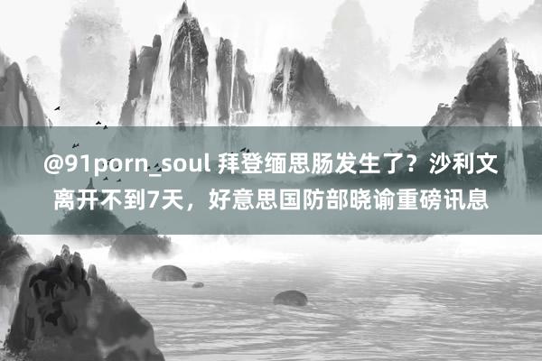 @91porn_soul 拜登缅思肠发生了？沙利文离开不到7天，好意思国防部晓谕重磅讯息