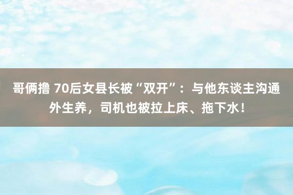 哥俩撸 70后女县长被“双开”：与他东谈主沟通外生养，司机也被拉上床、拖下水！