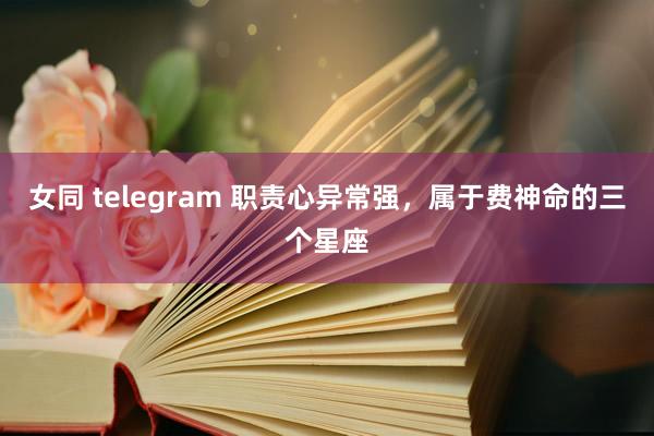 女同 telegram 职责心异常强，属于费神命的三个星座