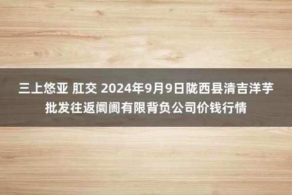 三上悠亚 肛交 2024年9月9日陇西县清吉洋芋批发往返阛阓有限背负公司价钱行情