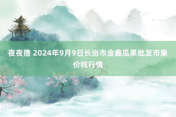 夜夜撸 2024年9月9日长治市金鑫瓜果批发市集价钱行情