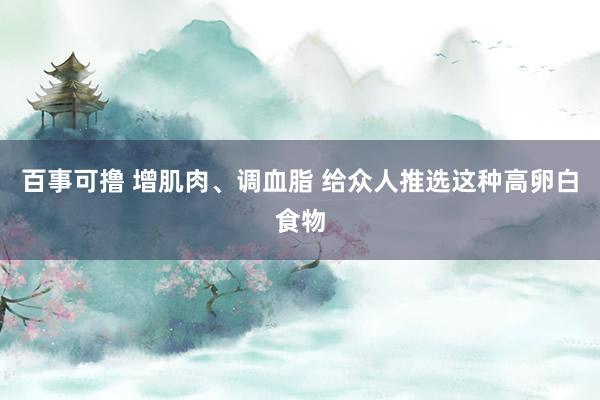 百事可撸 增肌肉、调血脂 给众人推选这种高卵白食物