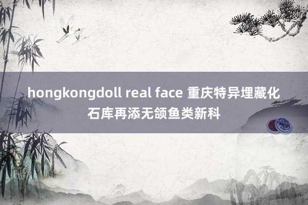 hongkongdoll real face 重庆特异埋藏化石库再添无颌鱼类新科