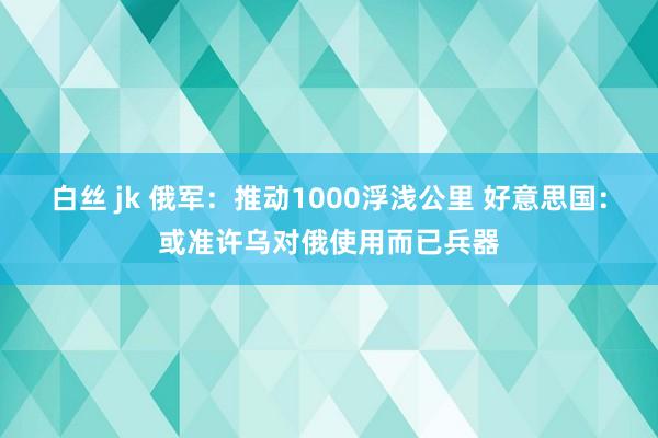 白丝 jk 俄军：推动1000浮浅公里 好意思国：或准许乌对俄使用而已兵器