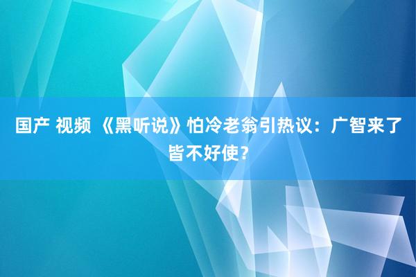 国产 视频 《黑听说》怕冷老翁引热议：广智来了皆不好使？