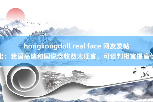 hongkongdoll real face 网友发帖提出：我国高速和国说念收费太便宜，可谈判相宜提高价钱