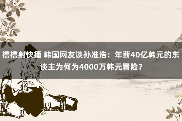 撸撸射快播 韩国网友谈孙准浩：年薪40亿韩元的东谈主为何为4000万韩元冒险？