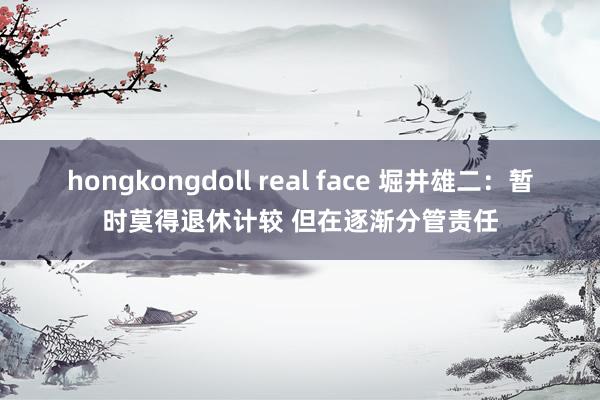 hongkongdoll real face 堀井雄二：暂时莫得退休计较 但在逐渐分管责任