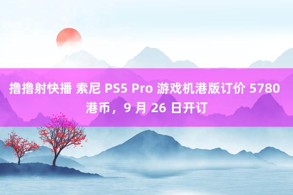 撸撸射快播 索尼 PS5 Pro 游戏机港版订价 5780 港币，9 月 26 日开订