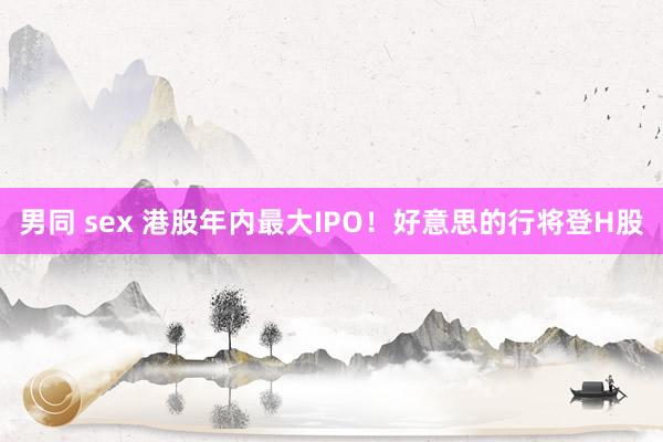 男同 sex 港股年内最大IPO！好意思的行将登H股