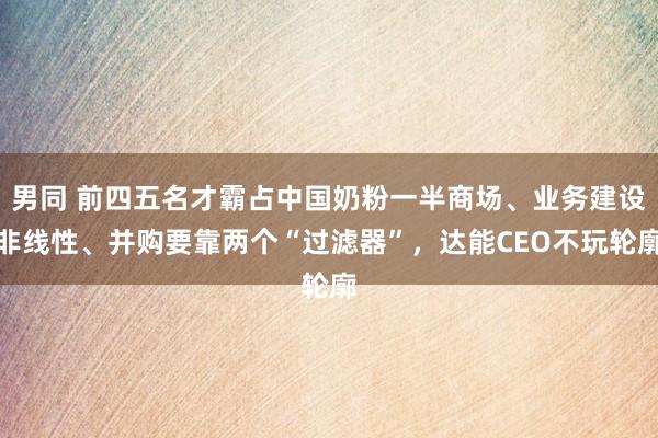 男同 前四五名才霸占中国奶粉一半商场、业务建设非线性、并购要靠两个“过滤器”，达能CEO不玩轮廓