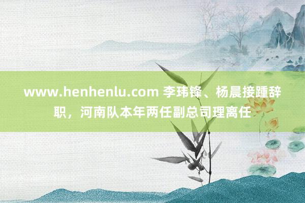 www.henhenlu.com 李玮锋、杨晨接踵辞职，河南队本年两任副总司理离任