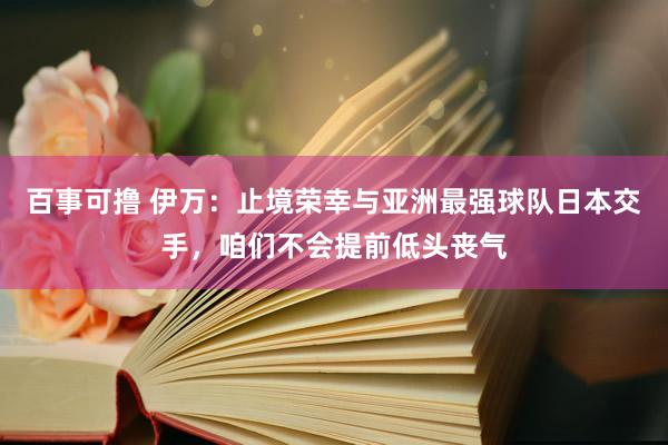 百事可撸 伊万：止境荣幸与亚洲最强球队日本交手，咱们不会提前低头丧气