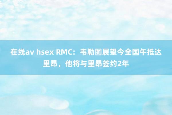 在线av hsex RMC：韦勒图展望今全国午抵达里昂，他将与里昂签约2年