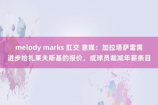 melody marks 肛交 意媒：加拉塔萨雷需进步给扎莱夫斯基的报价，或球员裁减年薪条目