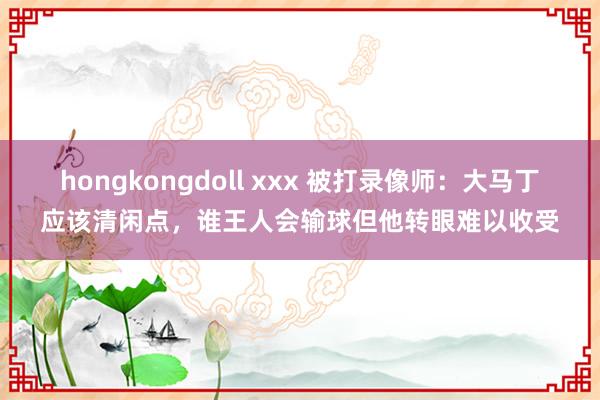 hongkongdoll xxx 被打录像师：大马丁应该清闲点，谁王人会输球但他转眼难以收受