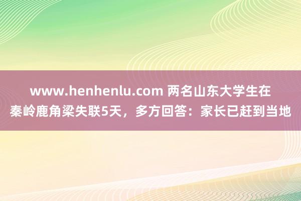 www.henhenlu.com 两名山东大学生在秦岭鹿角梁失联5天，多方回答：家长已赶到当地