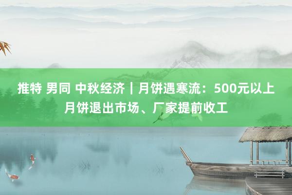 推特 男同 中秋经济｜月饼遇寒流：500元以上月饼退出市场、厂家提前收工