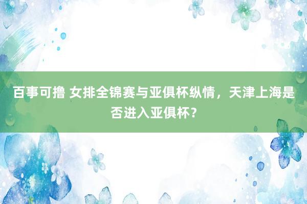 百事可撸 女排全锦赛与亚俱杯纵情，天津上海是否进入亚俱杯？