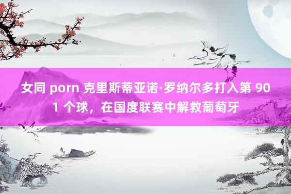 女同 porn 克里斯蒂亚诺·罗纳尔多打入第 901 个球，在国度联赛中解救葡萄牙