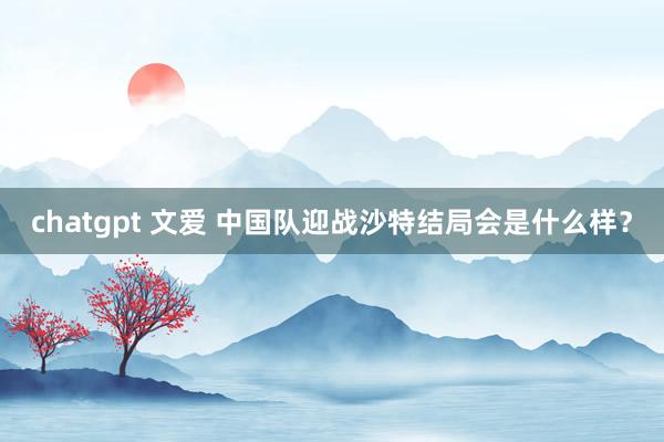 chatgpt 文爱 中国队迎战沙特结局会是什么样？