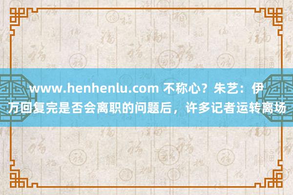 www.henhenlu.com 不称心？朱艺：伊万回复完是否会离职的问题后，许多记者运转离场