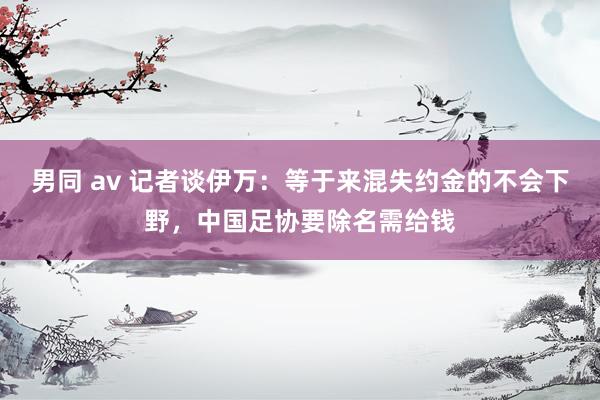 男同 av 记者谈伊万：等于来混失约金的不会下野，中国足协要除名需给钱