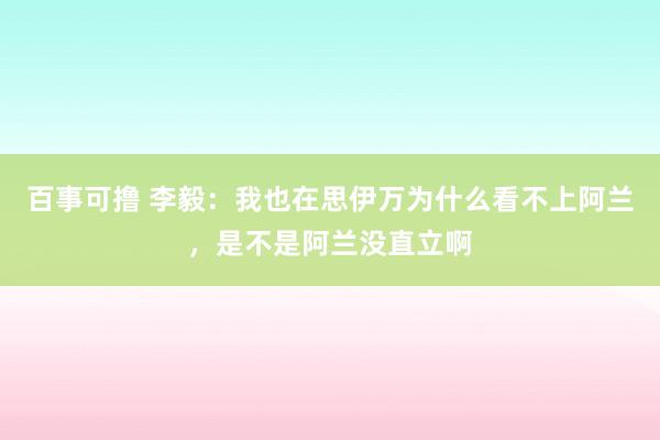 百事可撸 李毅：我也在思伊万为什么看不上阿兰，是不是阿兰没直立啊