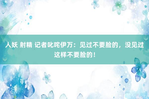 人妖 射精 记者叱咤伊万：见过不要脸的，没见过这样不要脸的！