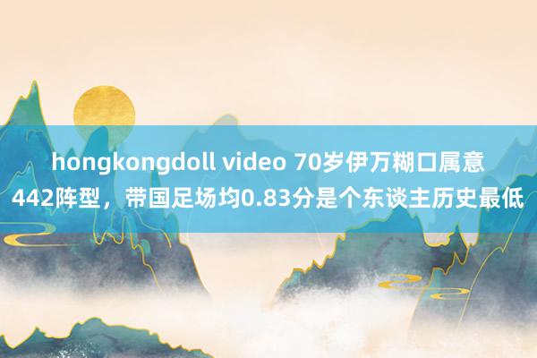 hongkongdoll video 70岁伊万糊口属意442阵型，带国足场均0.83分是个东谈主历史最低