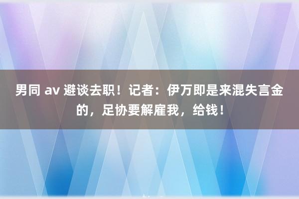 男同 av 避谈去职！记者：伊万即是来混失言金的，足协要解雇我，给钱！