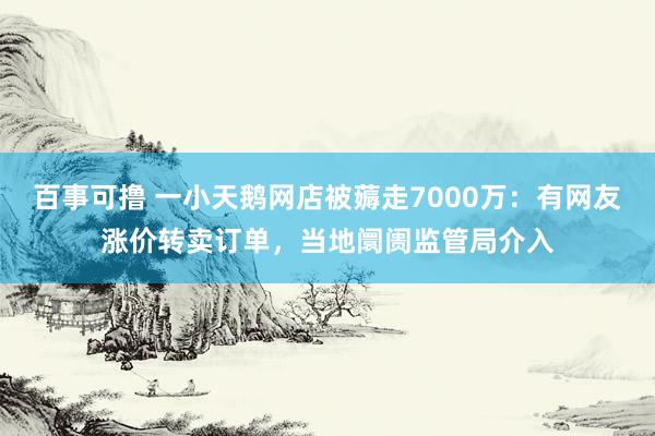 百事可撸 一小天鹅网店被薅走7000万：有网友涨价转卖订单，当地阛阓监管局介入