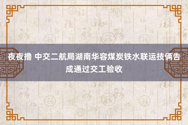 夜夜撸 中交二航局湖南华容煤炭铁水联运技俩告成通过交工验收