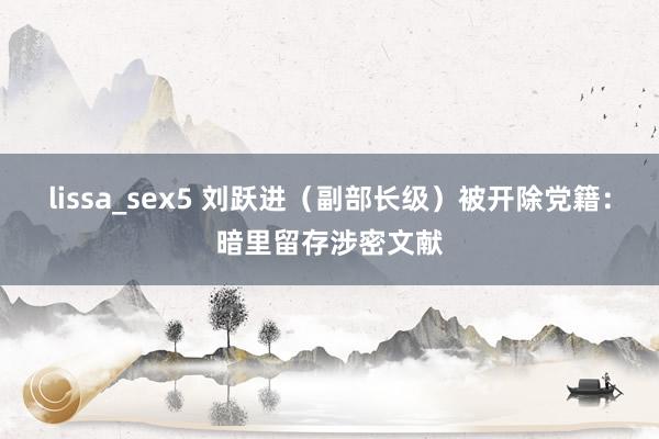 lissa_sex5 刘跃进（副部长级）被开除党籍：暗里留存涉密文献