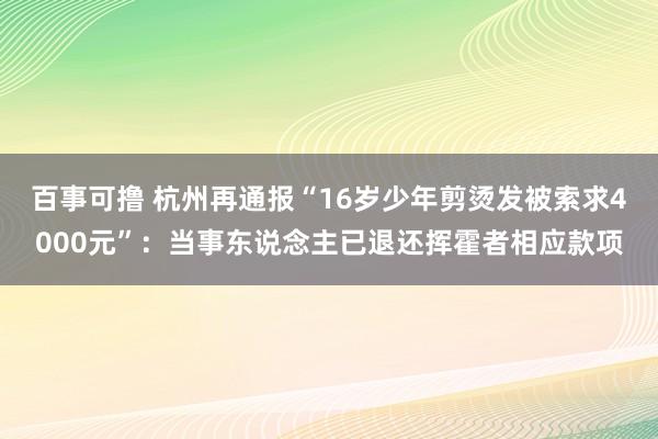 百事可撸 杭州再通报“16岁少年剪烫发被索求4000元”：当事东说念主已退还挥霍者相应款项